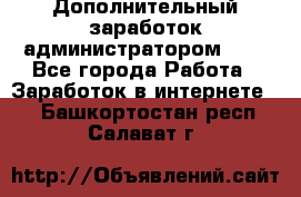 Дополнительный заработок администратором!!!! - Все города Работа » Заработок в интернете   . Башкортостан респ.,Салават г.